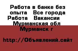 Работа в банке без опыта - Все города Работа » Вакансии   . Мурманская обл.,Мурманск г.